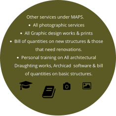 Other services under MAPS. •	All photographic services •	All Graphic design works & prints •	Bill of quantities on new structures & those that need renovations. •	Personal training on All architectural  Draughting works, Archicad  software & bill of quantities on basic structures.