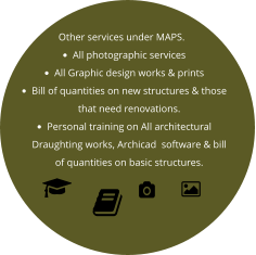 Other services under MAPS. •	All photographic services •	All Graphic design works & prints •	Bill of quantities on new structures & those that need renovations. •	Personal training on All architectural  Draughting works, Archicad  software & bill of quantities on basic structures.