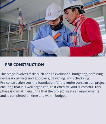 PRE-CONSTRUCTION   This stage involves tasks such as site evaluation, budgeting, obtaining  necessary permits and approvals, designing, and scheduling. Pre-construction sets the foundation for the entire construction project ensuring that it is well-organized, cost-effective, and successful. This  phase is crucial in ensuring that the project meets all requirements  and is completed on time and within budget.