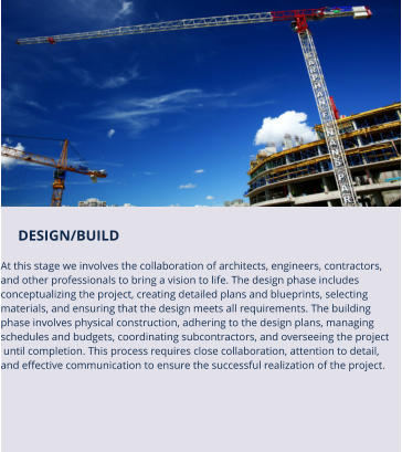 DESIGN/BUILD   At this stage we involves the collaboration of architects, engineers, contractors,  and other professionals to bring a vision to life. The design phase includes  conceptualizing the project, creating detailed plans and blueprints, selecting  materials, and ensuring that the design meets all requirements. The building  phase involves physical construction, adhering to the design plans, managing  schedules and budgets, coordinating subcontractors, and overseeing the project  until completion. This process requires close collaboration, attention to detail,  and effective communication to ensure the successful realization of the project.